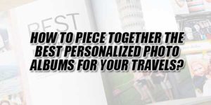 How-To-Piece-Together-The-Best-Personalized-Photo-Albums-For-Your-Travels