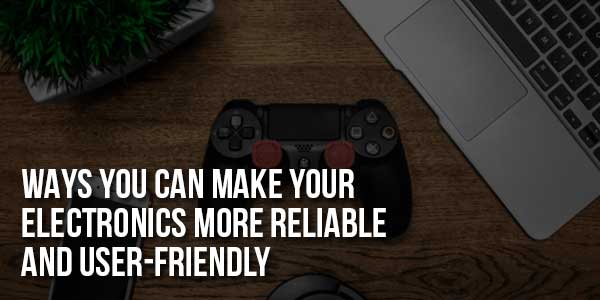 Ways-You-Can-Make-Your-Electronics-More-Reliable-And-User-Friendly
