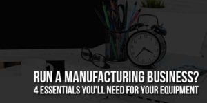 Run-A-Manufacturing-Business-4-Essentials-You'll-Need-For-Your-Equipment