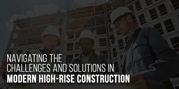 Navigating-The-Challenges-And-Solutions-In-Modern-High-Rise-Construction