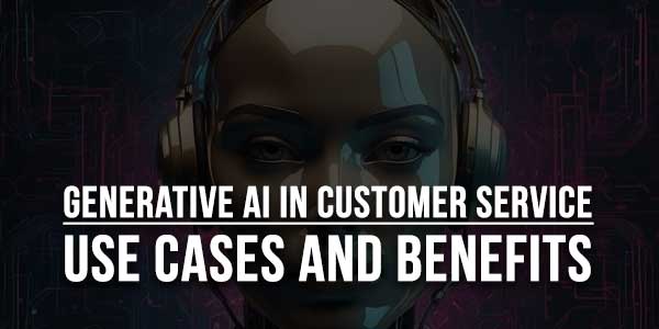 Generative-AI-In-Customer-Service-Use-Cases-And-Benefits
