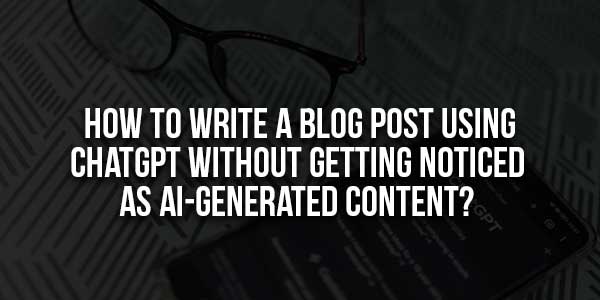 How-To-Write-A-Blog-Post-Using-ChatGPT-Without-Getting-Noticed-As-AI-Generated-Content