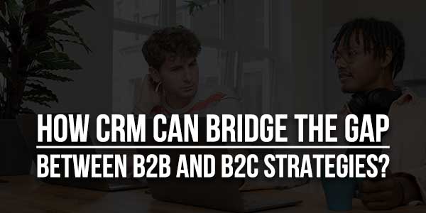 How-CRM-Can-Bridge-The-Gap-Between-B2B-And-B2C-Strategies