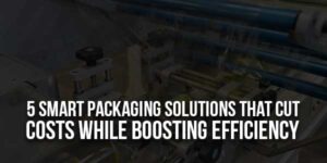 5-Smart-Packaging-Solutions-That-Cut-Costs-While-Boosting-Efficiency